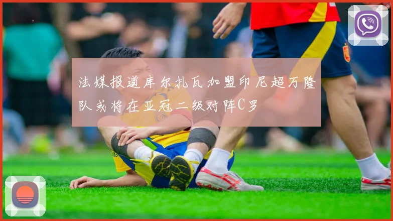 法媒报道库尔扎瓦加盟印尼超万隆队或将在亚冠二级对阵C罗