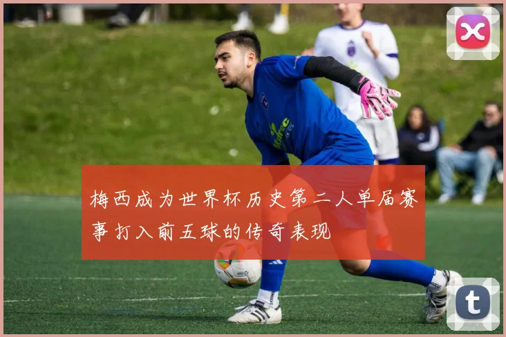 梅西成为世界杯历史第二人单届赛事打入前五球的传奇表现