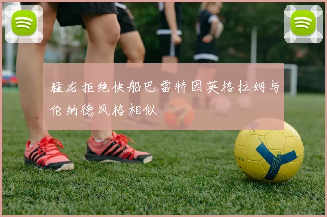 猛龙拒绝快船巴雷特因英格拉姆与伦纳德风格相似