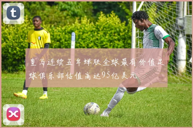 皇马连续五年蝉联全球最有价值足球俱乐部估值高达95亿美元