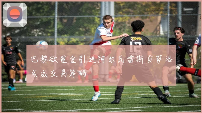 巴黎欲重金引进阿尔瓦雷斯贡萨洛或成交易筹码