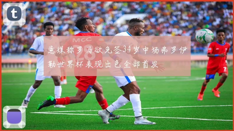 意媒称罗马欲免签34岁中场弗罗伊勒世界杯表现出色全部首发
