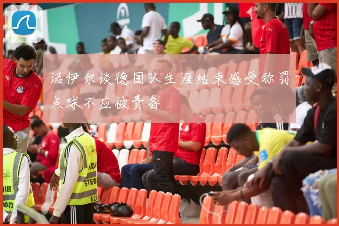 诺伊尔谈德国队生涯结束感受称罚点球不应被责备