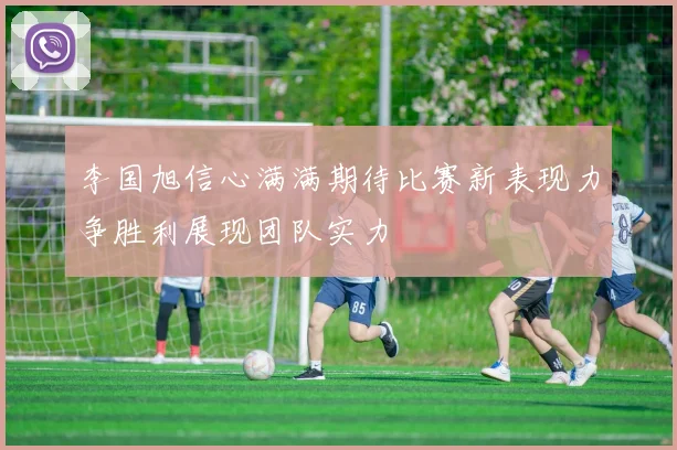 李国旭信心满满期待比赛新表现力争胜利展现团队实力