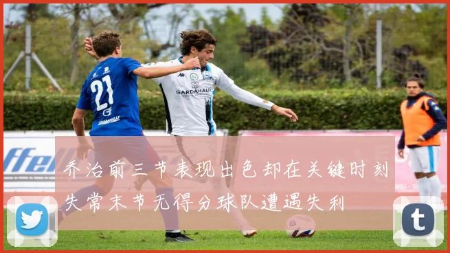 乔治前三节表现出色却在关键时刻失常末节无得分球队遭遇失利