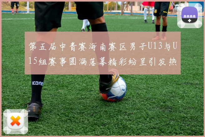第五届中青赛海南赛区男子U13与U15组赛事圆满落幕精彩纷呈引发热烈反响