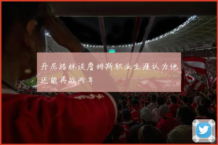 丹尼格林谈詹姆斯职业生涯认为他还能再战两年