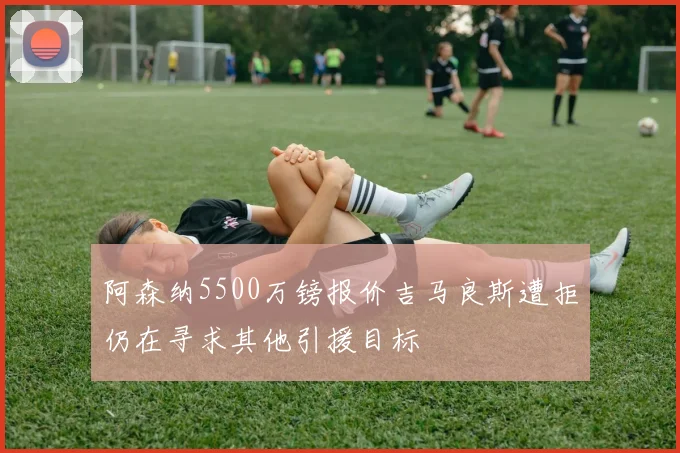 阿森纳5500万镑报价吉马良斯遭拒仍在寻求其他引援目标