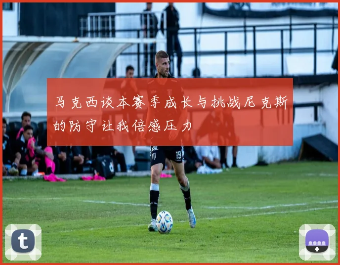马克西谈本赛季成长与挑战尼克斯的防守让我倍感压力