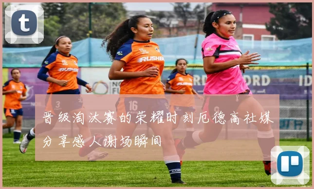 晋级淘汰赛的荣耀时刻厄德高社媒分享感人谢场瞬间