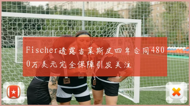 Fischer透露吉莱斯皮四年合同4800万美元完全保障引发关注