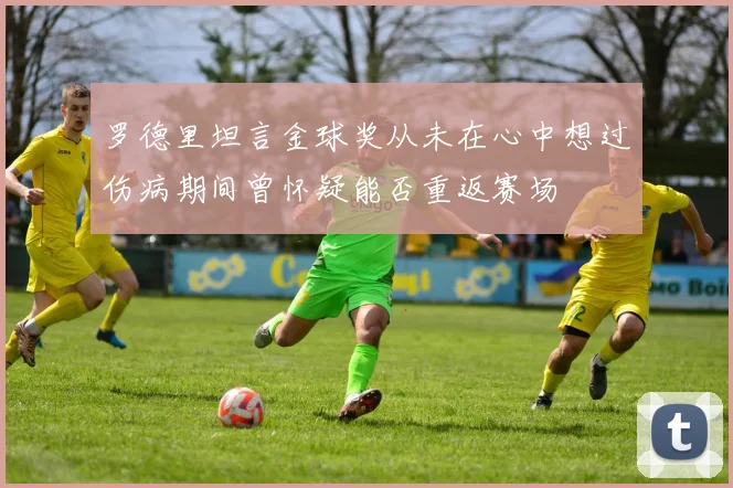 罗德里坦言金球奖从未在心中想过伤病期间曾怀疑能否重返赛场