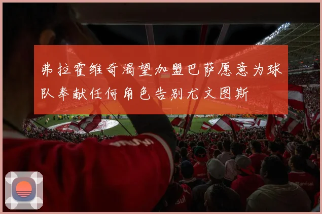 弗拉霍维奇渴望加盟巴萨愿意为球队奉献任何角色告别尤文图斯